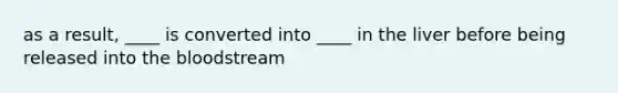 as a result, ____ is converted into ____ in the liver before being released into the bloodstream