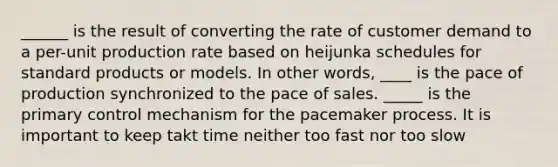 ______ is the result of converting the rate of customer demand to a per-unit production rate based on heijunka schedules for standard products or models. In other words, ____ is the pace of production synchronized to the pace of sales. _____ is the primary control mechanism for the pacemaker process. It is important to keep takt time neither too fast nor too slow