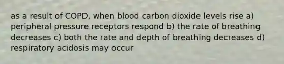 as a result of COPD, when blood carbon dioxide levels rise a) peripheral pressure receptors respond b) the rate of breathing decreases c) both the rate and depth of breathing decreases d) respiratory acidosis may occur