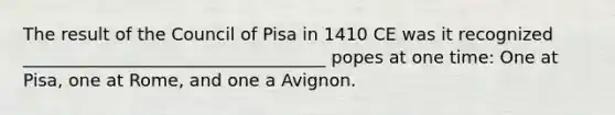 The result of the Council of Pisa in 1410 CE was it recognized ___________________________________ popes at one time: One at Pisa, one at Rome, and one a Avignon.