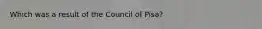 Which was a result of the Council of Pisa?