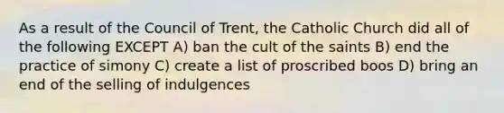 As a result of the Council of Trent, the Catholic Church did all of the following EXCEPT A) ban the cult of the saints B) end the practice of simony C) create a list of proscribed boos D) bring an end of the selling of indulgences