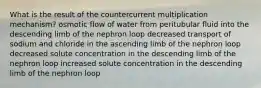 What is the result of the countercurrent multiplication mechanism? osmotic flow of water from peritubular fluid into the descending limb of the nephron loop decreased transport of sodium and chloride in the ascending limb of the nephron loop decreased solute concentration in the descending limb of the nephron loop increased solute concentration in the descending limb of the nephron loop