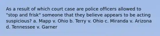 As a result of which court case are police officers allowed to "stop and frisk" someone that they believe appears to be acting suspicious? a. Mapp v. Ohio b. Terry v. Ohio c. Miranda v. Arizona d. Tennessee v. Garner