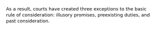 As a result, courts have created three exceptions to the basic rule of consideration: illusory promises, preexisting duties, and past consideration.