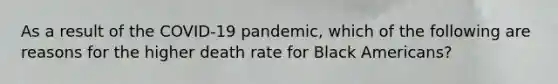 As a result of the COVID-19 pandemic, which of the following are reasons for the higher death rate for Black Americans?