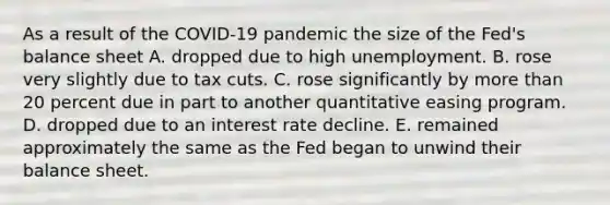 As a result of the COVID-19 pandemic the size of the Fed's balance sheet A. dropped due to high unemployment. B. rose very slightly due to tax cuts. C. rose significantly by more than 20 percent due in part to another quantitative easing program. D. dropped due to an interest rate decline. E. remained approximately the same as the Fed began to unwind their balance sheet.