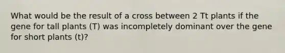 What would be the result of a cross between 2 Tt plants if the gene for tall plants (T) was incompletely dominant over the gene for short plants (t)?