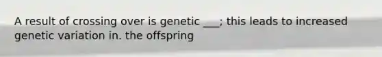 A result of crossing over is genetic ___; this leads to increased genetic variation in. the offspring