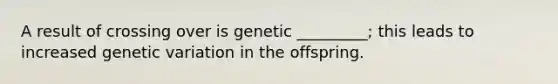 A result of crossing over is genetic _________; this leads to increased genetic variation in the offspring.