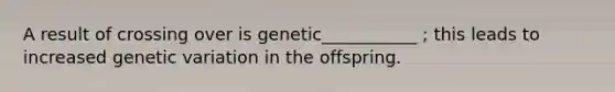 A result of crossing over is genetic___________ ; this leads to increased genetic variation in the offspring.