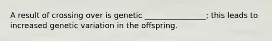 A result of crossing over is genetic ________________; this leads to increased genetic variation in the offspring.