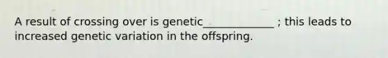 A result of crossing over is genetic_____________ ; this leads to increased genetic variation in the offspring.