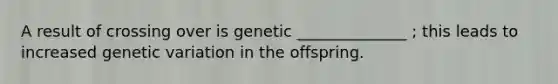 A result of crossing over is genetic ______________ ; this leads to increased genetic variation in the offspring.