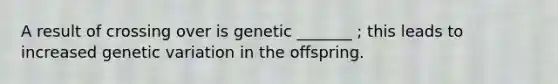 A result of crossing over is genetic _______ ; this leads to increased genetic variation in the offspring.