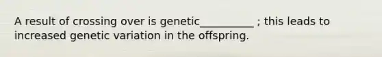 A result of crossing over is genetic__________ ; this leads to increased genetic variation in the offspring.