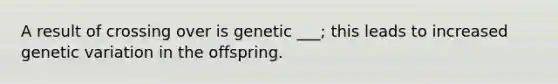 A result of crossing over is genetic ___; this leads to increased genetic variation in the offspring.