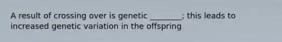 A result of crossing over is genetic ________; this leads to increased genetic variation in the offspring