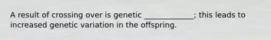 A result of crossing over is genetic _____________; this leads to increased genetic variation in the offspring.