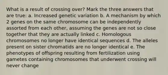 What is a result of crossing over? Mark the three answers that are true: a. Increased genetic variation b. A mechanism by which 2 genes on the same chromosome can be independently assorted from each other, assuming the genes are not so close together that they are actually linked c. Homologous chromosomes no longer have identical sequences d. The alleles present on sister chromatids are no longer identical e. The phenotypes of offspring resulting from fertilization using gametes containing chromosomes that underwent crossing will never change