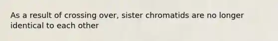 As a result of crossing over, sister chromatids are no longer identical to each other