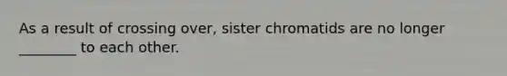 As a result of crossing over, sister chromatids are no longer ________ to each other.