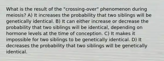 What is the result of the "crossing-over" phenomenon during meiosis? A) It increases the probability that two siblings will be genetically identical. B) It can either increase or decrease the probability that two siblings will be identical, depending on hormone levels at the time of conception. C) It makes it impossible for two siblings to be genetically identical. D) It decreases the probability that two siblings will be genetically identical.