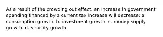 As a result of the crowding out effect, an increase in government spending financed by a current tax increase will decrease: a. consumption growth. b. investment growth. c. money supply growth. d. velocity growth.