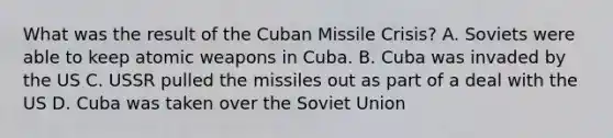 What was the result of the Cuban Missile Crisis? A. Soviets were able to keep atomic weapons in Cuba. B. Cuba was invaded by the US C. USSR pulled the missiles out as part of a deal with the US D. Cuba was taken over the Soviet Union