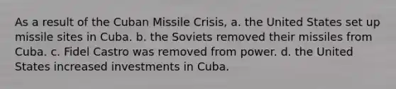 As a result of the Cuban Missile Crisis, a. the United States set up missile sites in Cuba. b. the Soviets removed their missiles from Cuba. c. Fidel Castro was removed from power. d. the United States increased investments in Cuba.