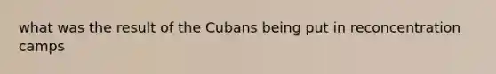 what was the result of the Cubans being put in re<a href='https://www.questionai.com/knowledge/k5F552mFJ1-concentration-camps' class='anchor-knowledge'>concentration camps</a>