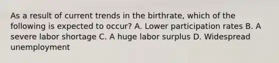 As a result of current trends in the birthrate, which of the following is expected to occur? A. Lower participation rates B. A severe labor shortage C. A huge labor surplus D. Widespread unemployment