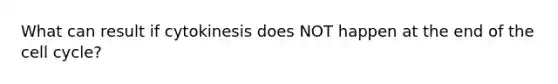 What can result if cytokinesis does NOT happen at the end of the cell cycle?