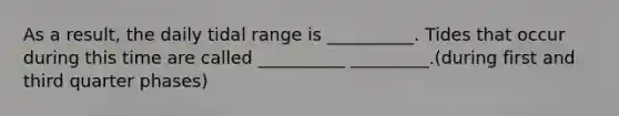 As a result, the daily tidal range is __________. Tides that occur during this time are called __________ _________.(during first and third quarter phases)