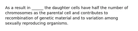 As a result in ______ the daughter cells have half the number of chromosomes as the parental cell and contributes to recombination of genetic material and to variation among sexually reproducing organisms.