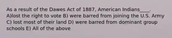 As a result of the Dawes Act of 1887, American Indians____. A)lost the right to vote B) were barred from joining the U.S. Army C) lost most of their land D) were barred from dominant group schools E) All of the above