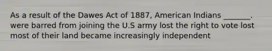 As a result of the Dawes Act of 1887, American Indians _______. were barred from joining the U.S army lost the right to vote lost most of their land became increasingly independent