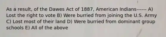 As a result, of the Dawes Act of 1887, American Indians------ A) Lost the right to vote B) Were burried from joining the U.S. Army C) Lost most of their land D) Were burried from dominant group schools E) All of the above