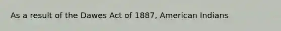 As a result of the Dawes Act of 1887, American Indians