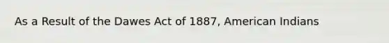 As a Result of the Dawes Act of 1887, American Indians