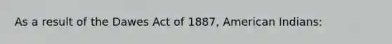 As a result of the Dawes Act of 1887, American Indians: