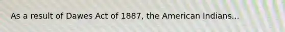As a result of Dawes Act of 1887, the American Indians...