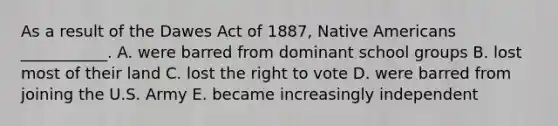 As a result of the Dawes Act of 1887, Native Americans ___________. A. were barred from dominant school groups B. lost most of their land C. lost the right to vote D. were barred from joining the U.S. Army E. became increasingly independent