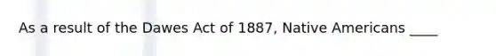 As a result of the Dawes Act of 1887, Native Americans ____