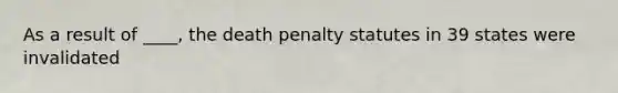 As a result of ____, the death penalty statutes in 39 states were invalidated