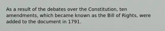 As a result of the debates over the Constitution, ten amendments, which became known as the Bill of Rights, were added to the document in 1791.