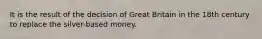 It is the result of the decision of Great Britain in the 18th century to replace the silver-based money.