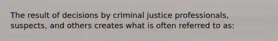 The result of decisions by criminal justice professionals, suspects, and others creates what is often referred to as: