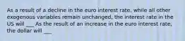 As a result of a decline in the euro interest​ rate, while all other exogenous variables remain​ unchanged, the interest rate in the US will ___ As the result of an increase in the euro interest​ rate, the dollar will ___