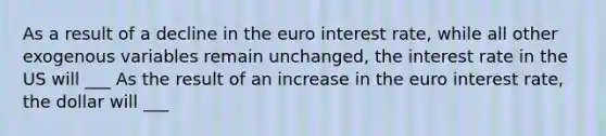 As a result of a decline in the euro interest​ rate, while all other exogenous variables remain​ unchanged, the interest rate in the US will ___ As the result of an increase in the euro interest​ rate, the dollar will ___